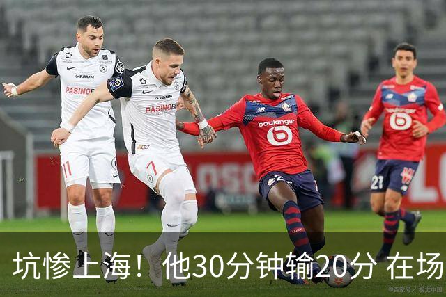坑惨上海！他30分钟输20分 在场等于4打5，球迷：他一点作用都没有