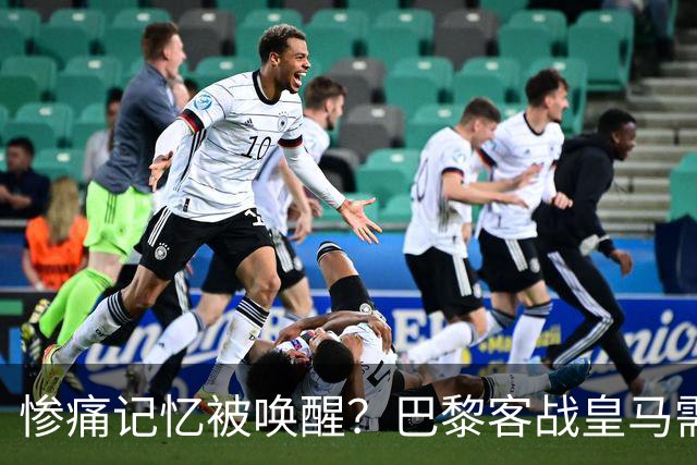 惨痛记忆被唤醒？巴黎客战皇马需警惕被翻盘！
