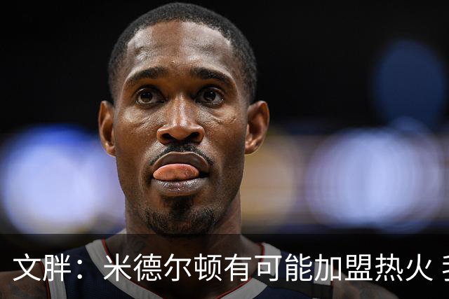 文胖：米德尔顿有可能加盟热火 我认为热火不会马上成为夺冠热门