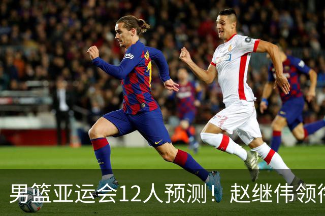 男篮亚运会12人预测！赵继伟领衔，杨瀚森+王俊杰回归，目标=夺冠